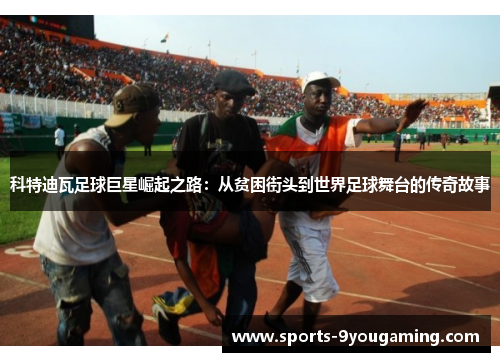 科特迪瓦足球巨星崛起之路:从贫困街头到世界足球舞台的传奇故事 科特迪瓦足球巨星崛起之路:从贫困街头到世界足球舞台的传奇故事