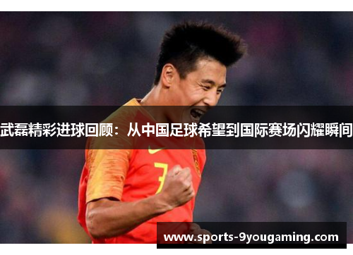 武磊精彩进球回顾：从中国足球希望到国际赛场闪耀瞬间