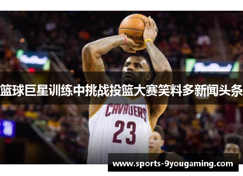 篮球巨星训练中挑战投篮大赛笑料多新闻头条