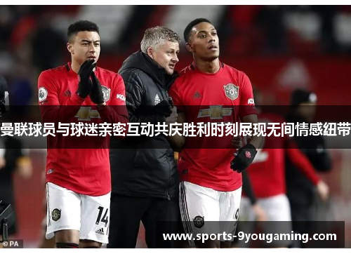 曼联球员与球迷亲密互动共庆胜利时刻展现无间情感纽带 曼联球员与球迷亲密互动共庆胜利时刻展现无间情感纽带