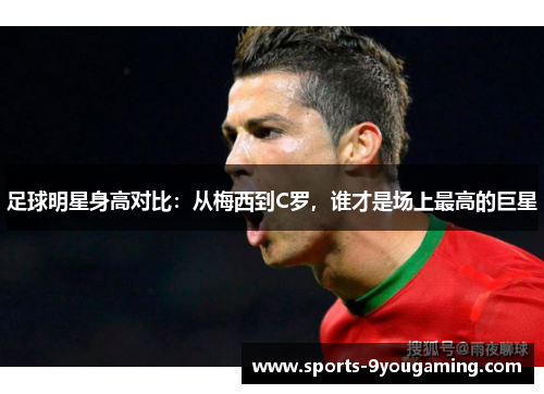 足球明星身高对比：从梅西到C罗，谁才是场上最高的巨星