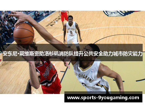 安东尼·戴维斯资助洛杉矶消防队提升公共安全助力城市防灾能力