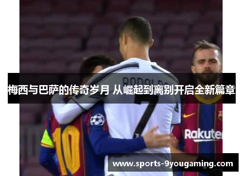 梅西与巴萨的传奇岁月 从崛起到离别开启全新篇章 梅西与巴萨的传奇岁月 从崛起到离别开启全新篇章
