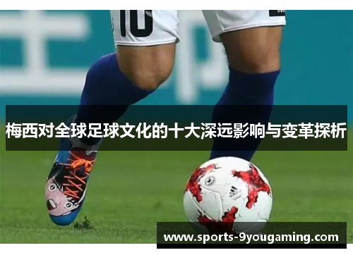 梅西对全球足球文化的十大深远影响与变革探析