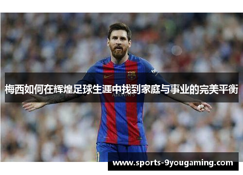 梅西如何在辉煌足球生涯中找到家庭与事业的完美平衡