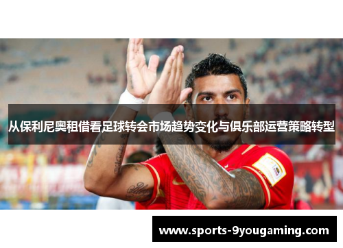从保利尼奥租借看足球转会市场趋势变化与俱乐部运营策略转型 从保利尼奥租借看足球转会市场趋势变化与俱乐部运营策略转型