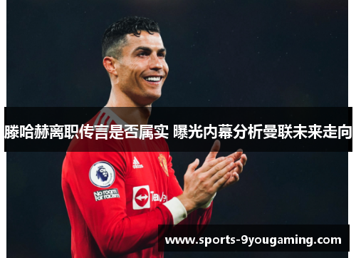 滕哈赫离职传言是否属实 曝光内幕分析曼联未来走向