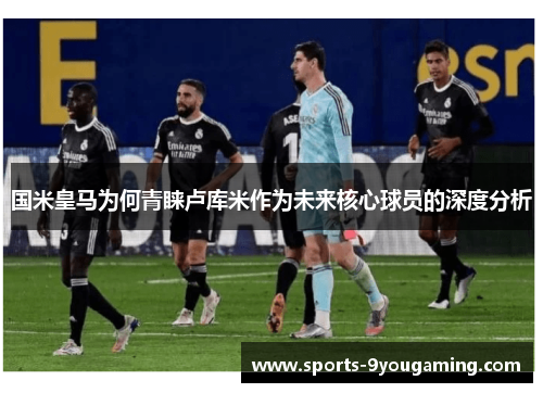国米皇马为何青睐卢库米作为未来核心球员的深度分析 国米皇马为何青睐卢库米作为未来核心球员的深度分析