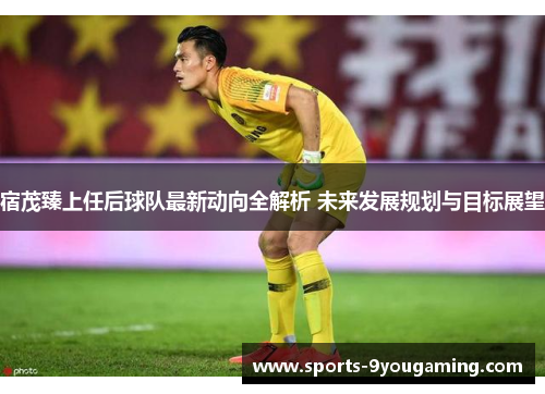 宿茂臻上任后球队最新动向全解析 未来发展规划与目标展望