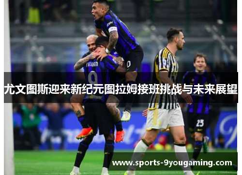 尤文图斯迎来新纪元图拉姆接班挑战与未来展望
