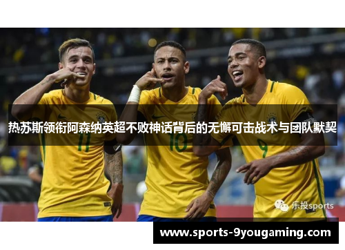 热苏斯领衔阿森纳英超不败神话背后的无懈可击战术与团队默契