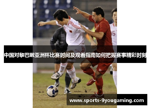 中国对黎巴嫩亚洲杯比赛时间及观看指南如何把握赛事精彩时刻
