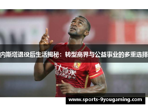 内斯塔退役后生活揭秘：转型商界与公益事业的多重选择