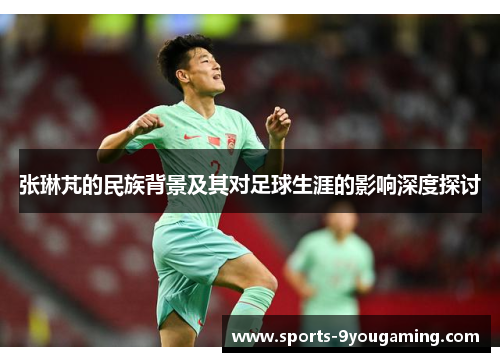 张琳芃的民族背景及其对足球生涯的影响深度探讨