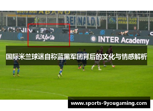 国际米兰球迷自称蓝黑军团背后的文化与情感解析 国际米兰球迷自称蓝黑军团背后的文化与情感解析