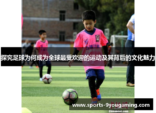 探究足球为何成为全球最受欢迎的运动及其背后的文化魅力