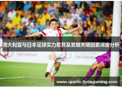 澳大利亚与日本足球实力差异及发展关键因素深度分析