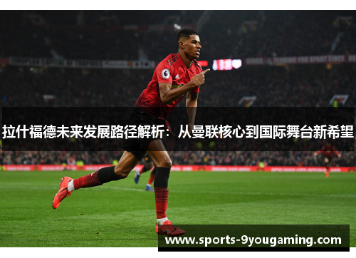 拉什福德未来发展路径解析：从曼联核心到国际舞台新希望