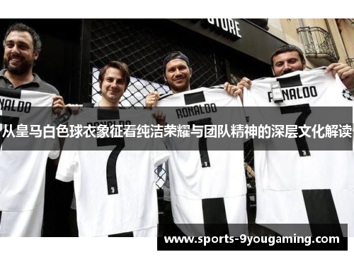 从皇马白色球衣象征看纯洁荣耀与团队精神的深层文化解读