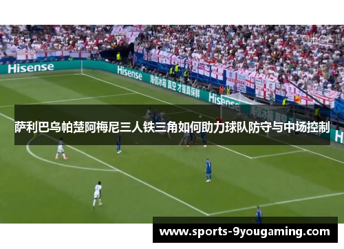 萨利巴乌帕楚阿梅尼三人铁三角如何助力球队防守与中场控制