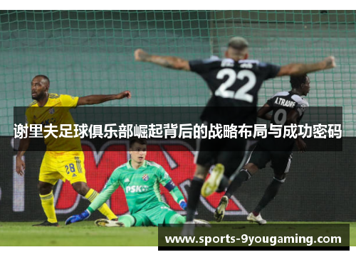 谢里夫足球俱乐部崛起背后的战略布局与成功密码 谢里夫足球俱乐部崛起背后的战略布局与成功密码