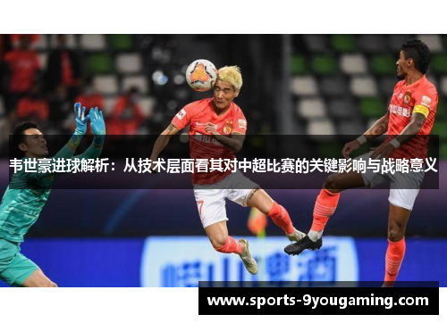韦世豪进球解析：从技术层面看其对中超比赛的关键影响与战略意义