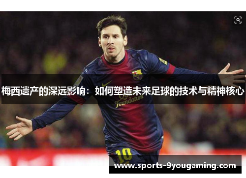 梅西遗产的深远影响:如何塑造未来足球的技术与精神核心 梅西遗产的深远影响:如何塑造未来足球的技术与精神核心